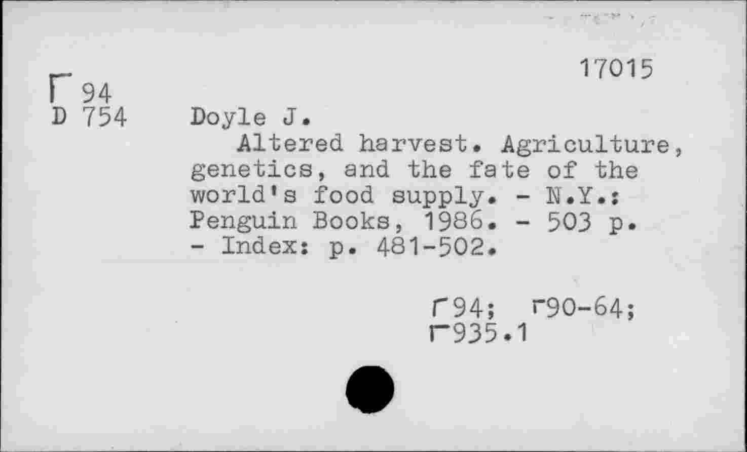 ﻿17015
I 94
D 754 Doyle J.
Altered harvest. Agriculture, genetics, and the fate of the world’s food supply. - N.Y.: Penguin Books, 1986. - 503 p.
- Index: p. 481-502.
C94; “90-64;
F935.1